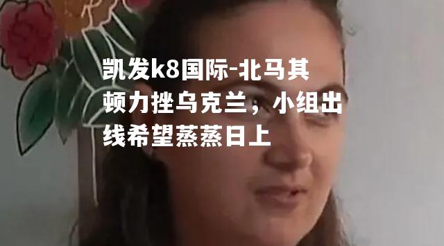 北马其顿力挫乌克兰，小组出线希望蒸蒸日上